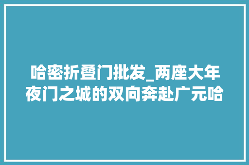 哈密折叠门批发_两座大年夜门之城的双向奔赴广元哈密在交流合作中碰出新火花