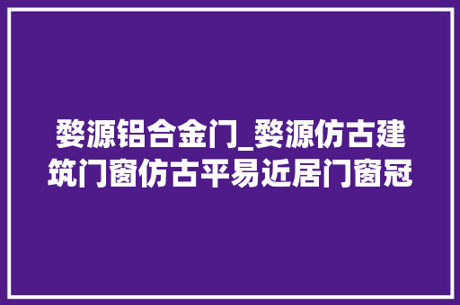 婺源铝合金门_婺源仿古建筑门窗仿古平易近居门窗冠墅阳光