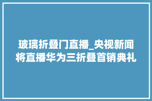 玻璃折叠门直播_央视新闻将直播华为三折叠首销典礼余承东做客直播间_Sl