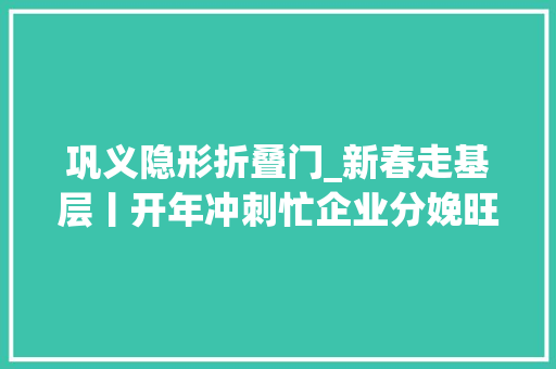 巩义隐形折叠门_新春走基层丨开年冲刺忙企业分娩旺河南巩义开年拜访见闻