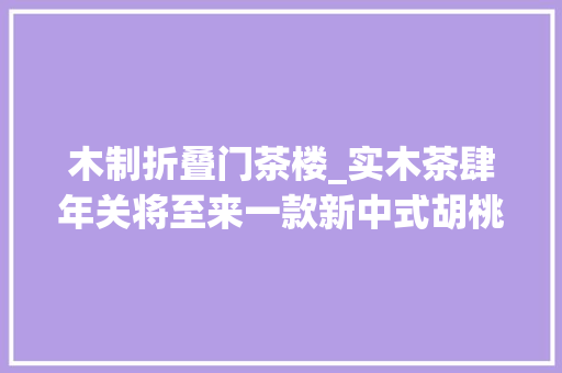 木制折叠门茶楼_实木茶肆年关将至来一款新中式胡桃木团聚茶桌