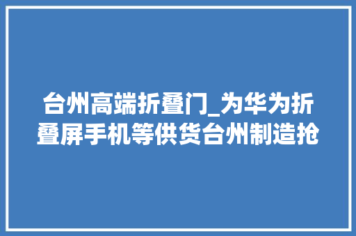 台州高端折叠门_为华为折叠屏手机等供货台州制造抢滩折叠屏手机市场