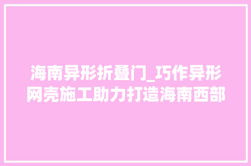 海南异形折叠门_巧作异形网壳施工助力打造海南西部医疗健康中央