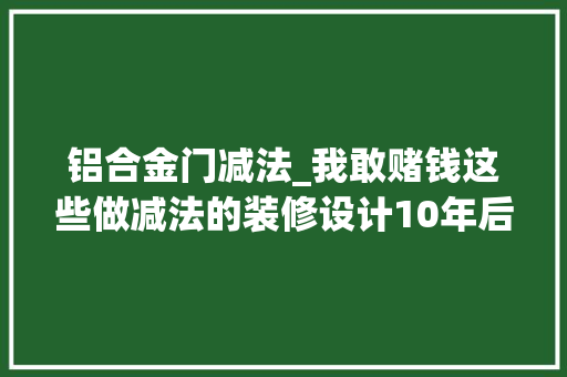 铝合金门减法_我敢赌钱这些做减法的装修设计10年后仍然也不会过时