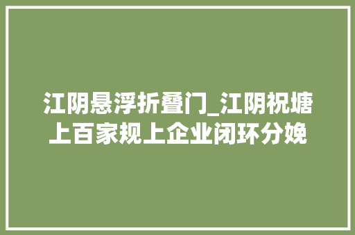 江阴悬浮折叠门_江阴祝塘上百家规上企业闭环分娩
