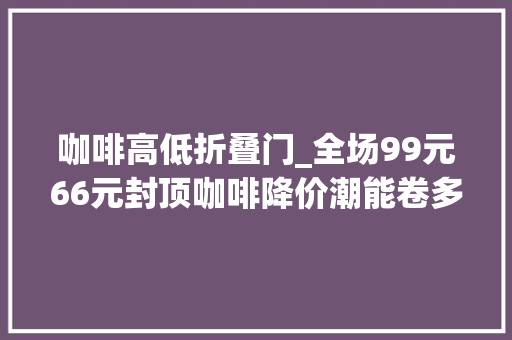 咖啡高低折叠门_全场99元66元封顶咖啡降价潮能卷多久