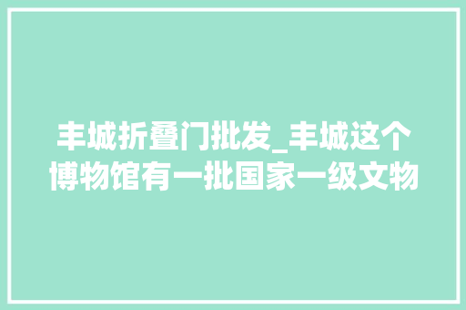 丰城折叠门批发_丰城这个博物馆有一批国家一级文物还免费参不雅观