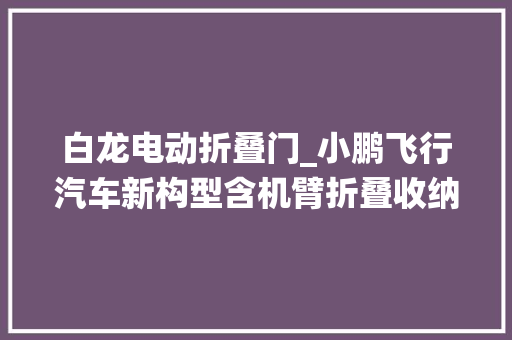 白龙电动折叠门_小鹏飞行汽车新构型含机臂折叠收纳系统可陆行和飞行模式切换