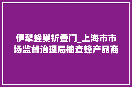 伊犁蜂巢折叠门_上海市市场监督治理局抽查蜂产品商品过度包装20批次不合格