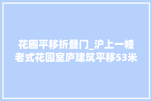 花圃平移折叠门_沪上一幢老式花园室庐建筑平移53米今天到位首次启用自动平移设备让百年建筑从走起来到跑起来