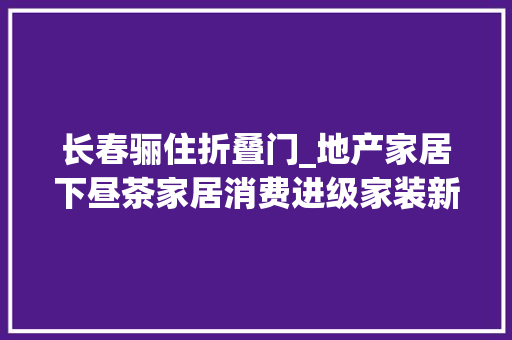 长春骊住折叠门_地产家居下昼茶家居消费进级家装新场景引领潮流