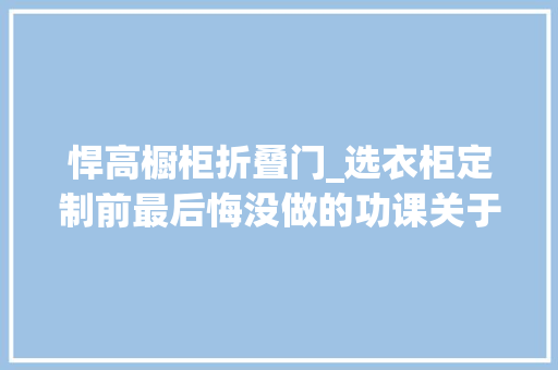 悍高橱柜折叠门_选衣柜定制前最后悔没做的功课关于5个关键阶段和4个踩坑点