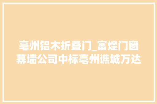 亳州铝木折叠门_富煌门窗幕墙公司中标亳州谯城万达A2室庐铝合金窗工程