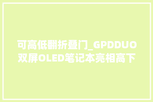 可高低翻折叠门_GPDDUO双屏OLED笔记本亮相高下翻折多形态支持手写笔