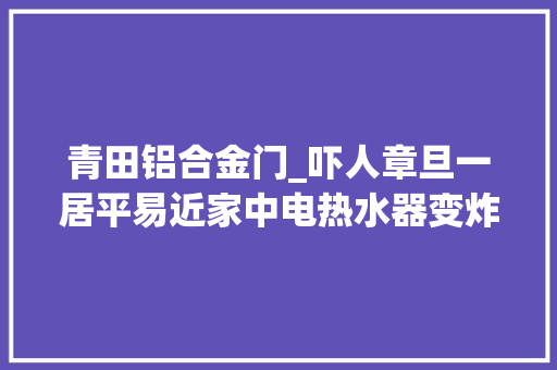 青田铝合金门_吓人章旦一居平易近家中电热水器变炸弹幸好