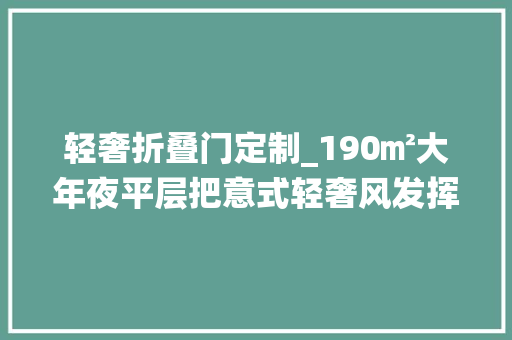 轻奢折叠门定制_190㎡大年夜平层把意式轻奢风发挥极致让家的栖身材验感环球无双