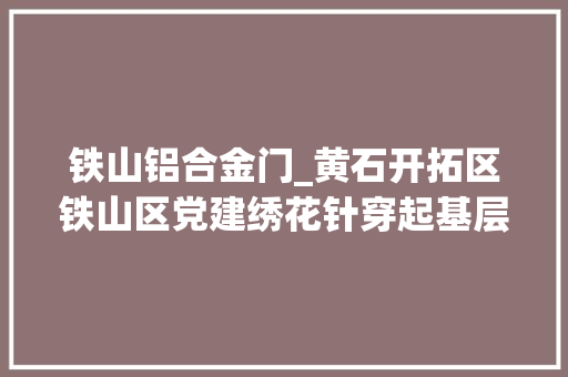铁山铝合金门_黄石开拓区铁山区党建绣花针穿起基层治理千条线
