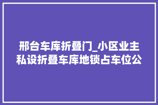 邢台车库折叠门_小区业主私设折叠车库地锁占车位公共空间谁圈占谁用
