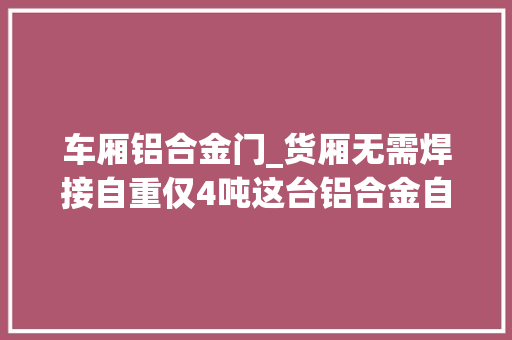 车厢铝合金门_货厢无需焊接自重仅4吨这台铝合金自卸挂车获美国17项专利