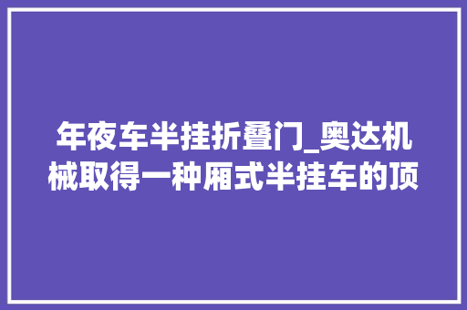 年夜车半挂折叠门_奥达机械取得一种厢式半挂车的顶棚专利解决顶棚无法快速打开影响工作效率的问题