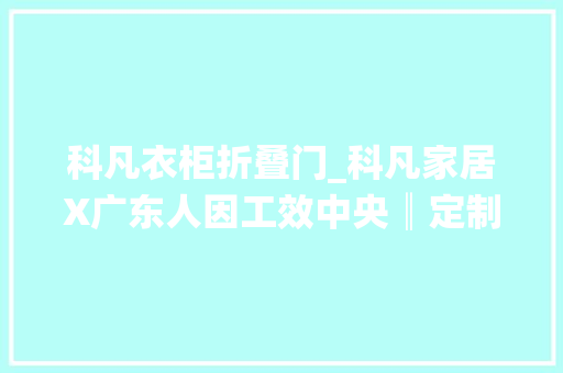 科凡衣柜折叠门_科凡家居X广东人因工效中央║定制衣柜人因工效学要求