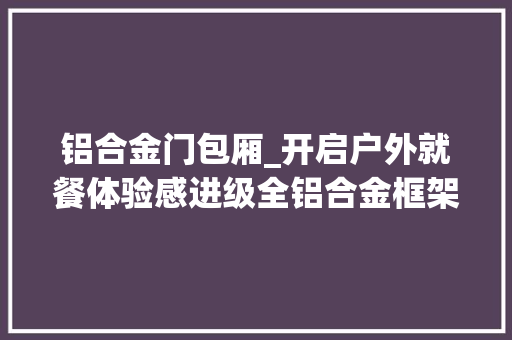 铝合金门包厢_开启户外就餐体验感进级全铝合金框架星空房餐厅新亮点