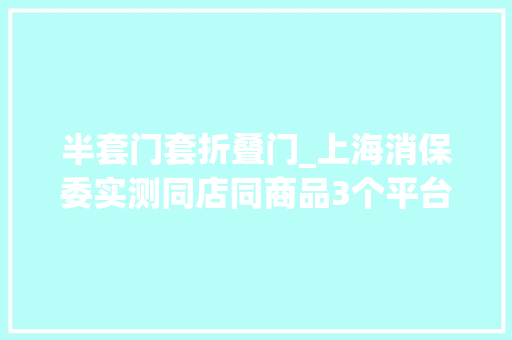半套门套折叠门_上海消保委实测同店同商品3个平台3个价有的划线价相差近1倍