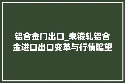 铝合金门出口_未锻轧铝合金进口出口变革与行情瞻望铝市动态