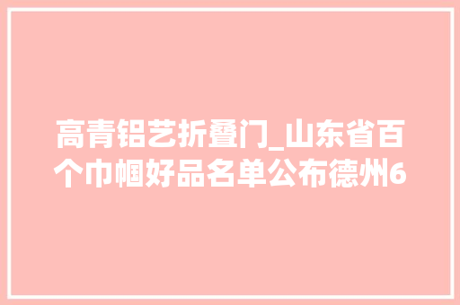 高青铝艺折叠门_山东省百个巾帼好品名单公布德州6个特色产品入选