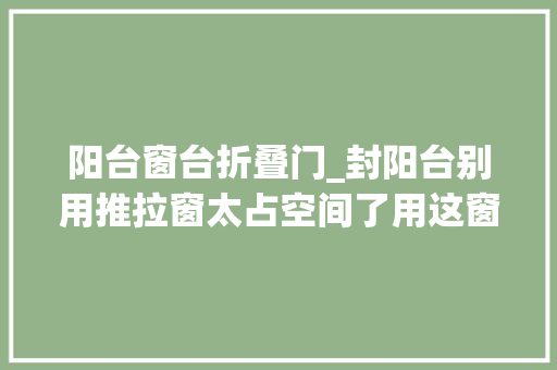 阳台窗台折叠门_封阳台别用推拉窗太占空间了用这窗户最好能折叠还能晒被子