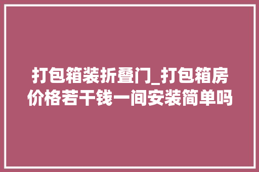 打包箱装折叠门_打包箱房价格若干钱一间安装简单吗附安装方法步骤分化