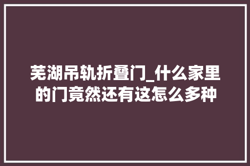 芜湖吊轨折叠门_什么家里的门竟然还有这怎么多种