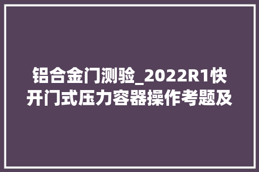 铝合金门测验_2022R1快开门式压力容器操作考题及模拟考试