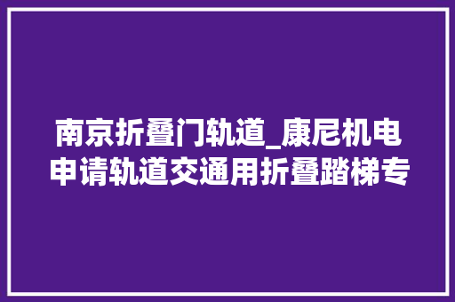 南京折叠门轨道_康尼机电申请轨道交通用折叠踏梯专利折叠踏梯运用时不受站台高度限制