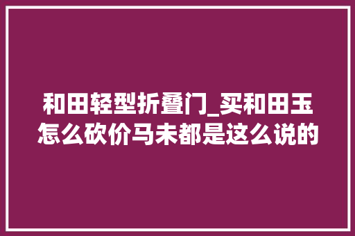 和田轻型折叠门_买和田玉怎么砍价马未都是这么说的