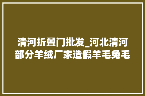 清河折叠门批发_河北清河部分羊绒厂家造假羊毛兔毛洗成纯羊绒
