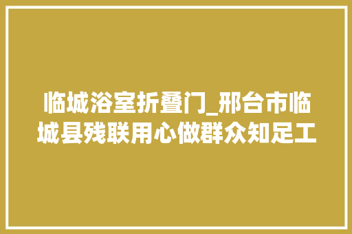临城浴室折叠门_邢台市临城县残联用心做群众知足工程提升残疾人幸福指数