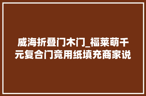 威海折叠门木门_福莱萌千元复合门竟用纸填充商家说他要的就是这种