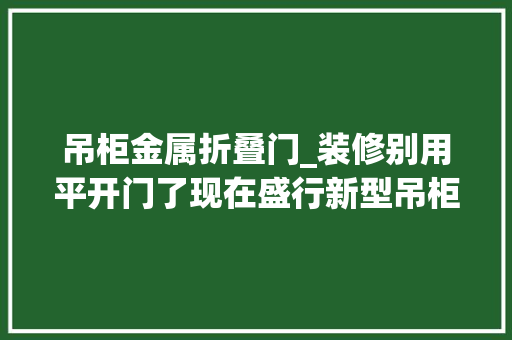 吊柜金属折叠门_装修别用平开门了现在盛行新型吊柜门美观还不占空间