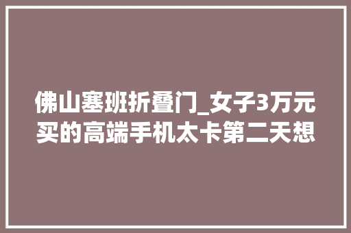 佛山塞班折叠门_女子3万元买的高端手机太卡第二天想退却遭拒该品牌主打私人助理做事背后接洽关系公司已成老赖