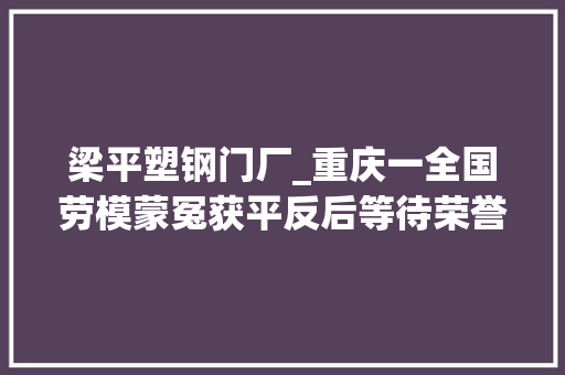 梁平塑钢门厂_重庆一全国劳模蒙冤获平反后等待荣誉称号恢复