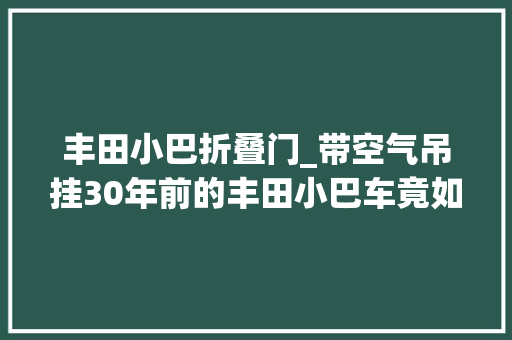 丰田小巴折叠门_带空气吊挂30年前的丰田小巴车竟如斯豪华细看丰田考斯特二代
