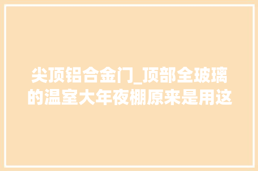 尖顶铝合金门_顶部全玻璃的温室大年夜棚原来是用这么铝型材固定的
