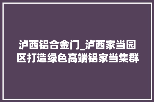 泸西铝合金门_泸西家当园区打造绿色高端铝家当集群延链强链乘势而上