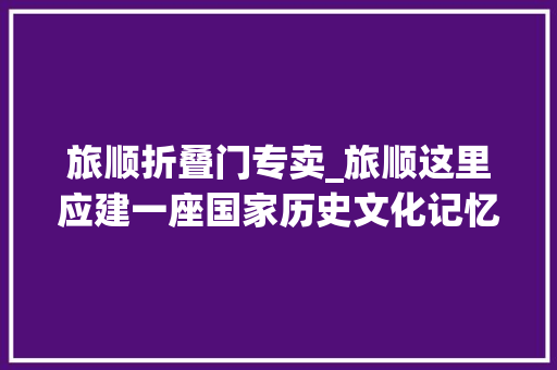 旅顺折叠门专卖_旅顺这里应建一座国家历史文化记忆公园