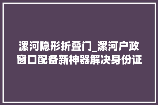 漯河隐形折叠门_漯河户政窗口配备新神器解决身份证只需5分钟