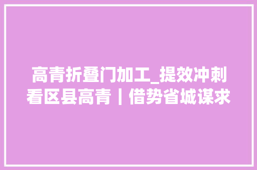 高青折叠门加工_提效冲刺看区县高青｜借势省城谋求更大年夜成漫空间
