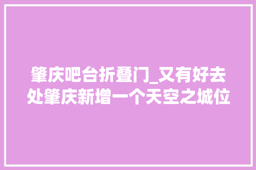 肇庆吧台折叠门_又有好去处肇庆新增一个天空之城位置在这儿