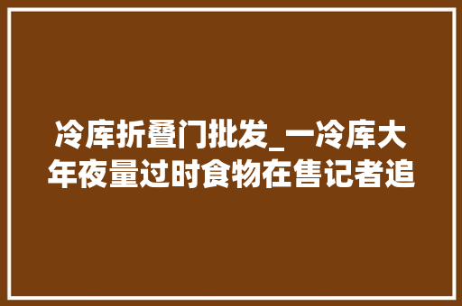 冷库折叠门批发_一冷库大年夜量过时食物在售记者追踪创造