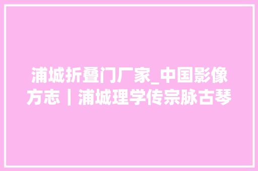 浦城折叠门厂家_中国影像方志｜浦城理学传宗脉古琴名曲空旷激越剪纸图文并茂豆腐丸清香鲜嫩